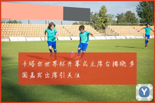 卡塔尔世界杯开幕式主席台揭晓 多国嘉宾出席引关注