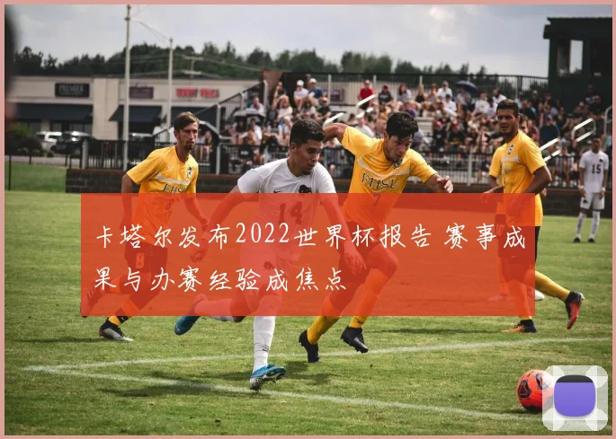 卡塔尔发布2022世界杯报告 赛事成果与办赛经验成焦点