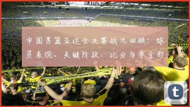 中国男篮亚运会决赛战况回顾：球员表现、关键阶段、比分与夺金形势