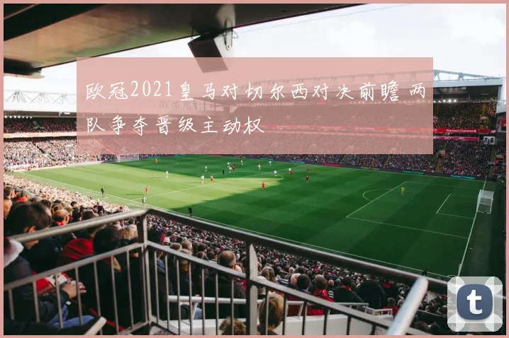 欧冠2021皇马对切尔西对决前瞻 两队争夺晋级主动权