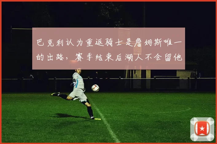 巴克利认为重返骑士是詹姆斯唯一的出路,赛季结束后湖人不会留他_克利夫兰_1_NBA