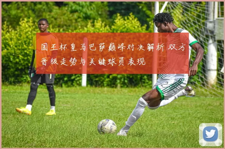 国王杯皇马巴萨巅峰对决解析 双方晋级走势与关键球员表现