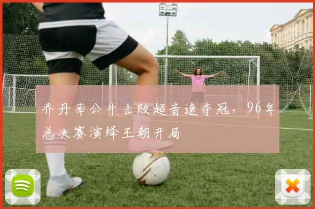 乔丹率公牛击败超音速夺冠,96年总决赛演绎王朝开局