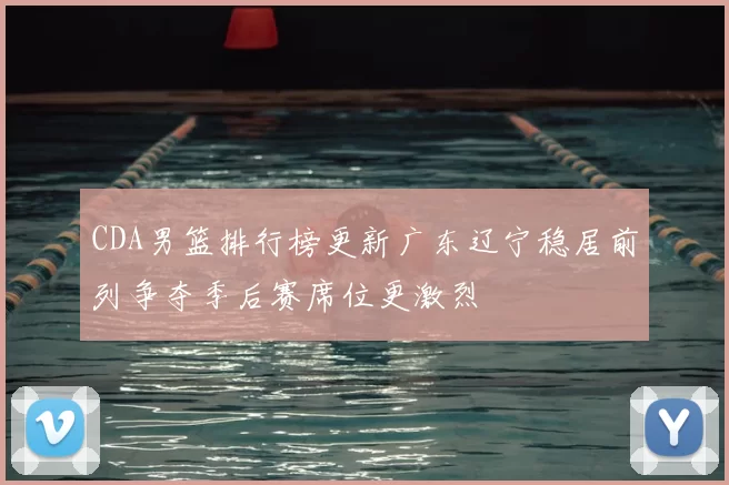 CDA男篮排行榜更新广东辽宁稳居前列争夺季后赛席位更激烈