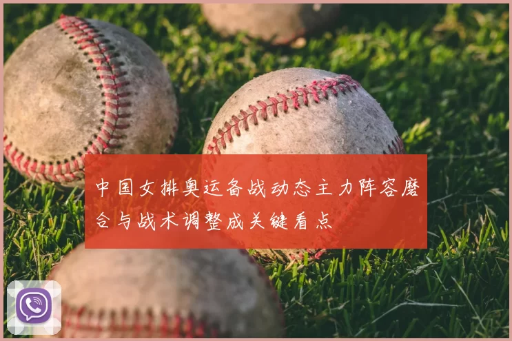 中国女排奥运备战动态主力阵容磨合与战术调整成关键看点