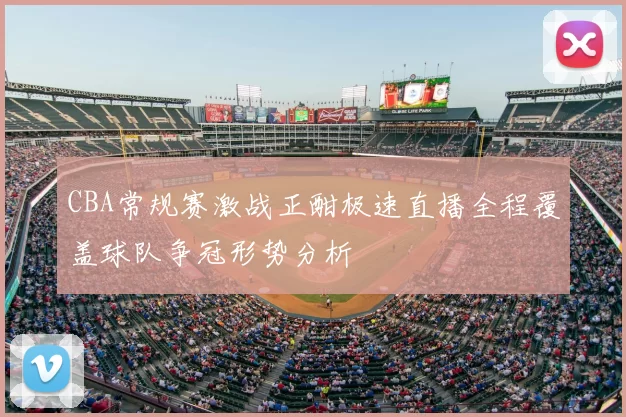 CBA常规赛激战正酣极速直播全程覆盖球队争冠形势分析