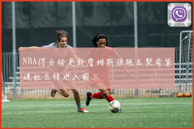 NBA得分榜更新詹姆斯领跑东契奇紧追杜兰特进入前三