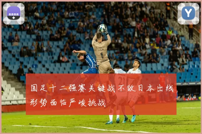 国足十二强赛关键战不敌日本出线形势面临严峻挑战