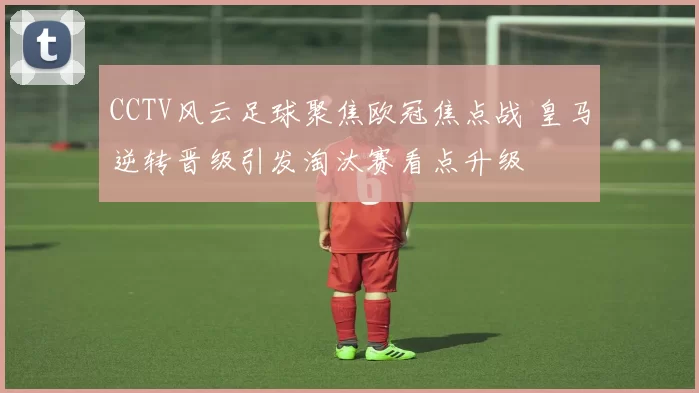 CCTV风云足球聚焦欧冠焦点战 皇马逆转晋级引发淘汰赛看点升级