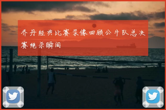 乔丹经典比赛录像回顾公牛队总决赛绝杀瞬间