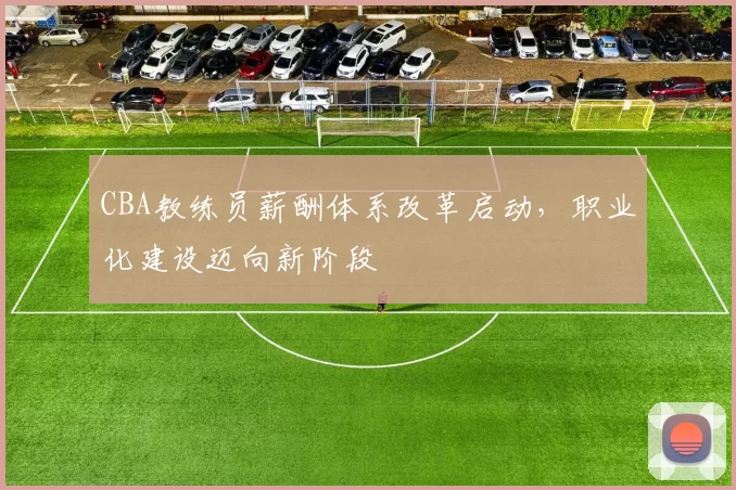 CBA教练员薪酬体系改革启动，职业化建设迈向新阶段