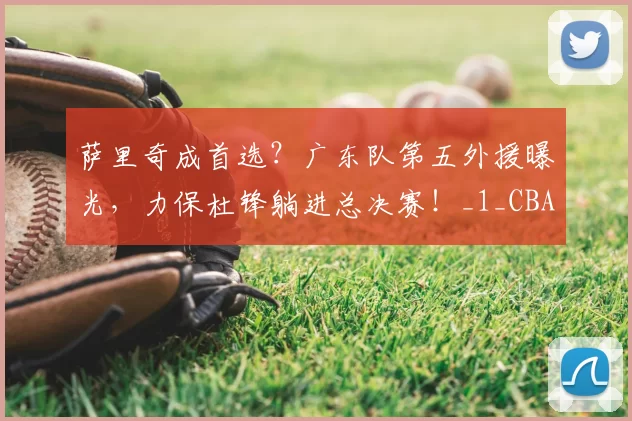萨里奇成首选？广东队第五外援曝光，力保杜锋躺进总决赛！_1_CBA_NBA