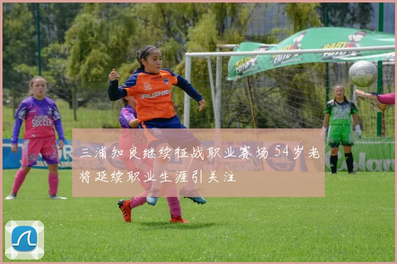 三浦知良继续征战职业赛场 54岁老将延续职业生涯引关注