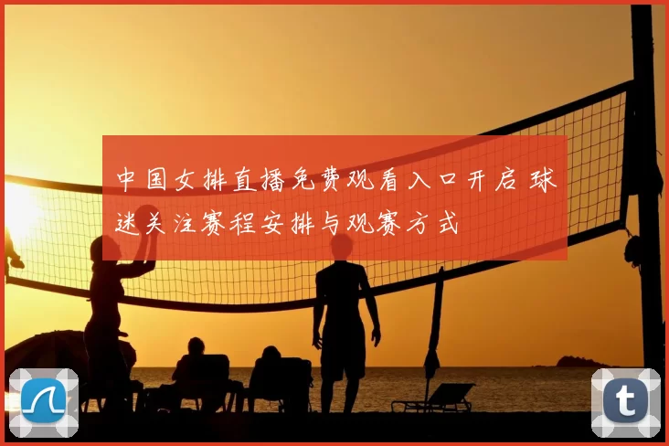 中国女排直播免费观看入口开启 球迷关注赛程安排与观赛方式