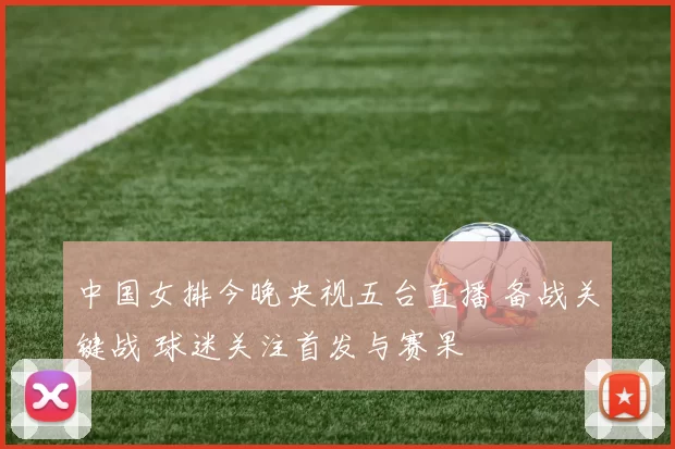 中国女排今晚央视五台直播 备战关键战 球迷关注首发与赛果