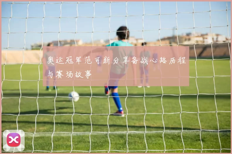 奥运冠军范可新分享备战心路历程与赛场故事