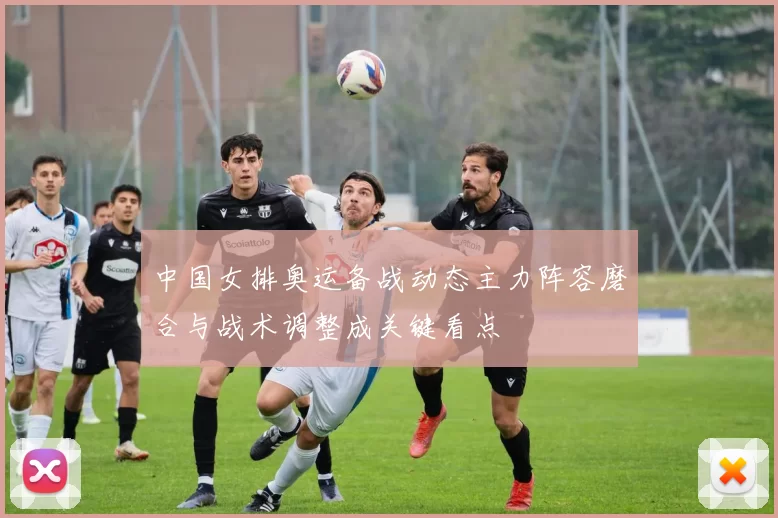 中国女排奥运备战动态主力阵容磨合与战术调整成关键看点