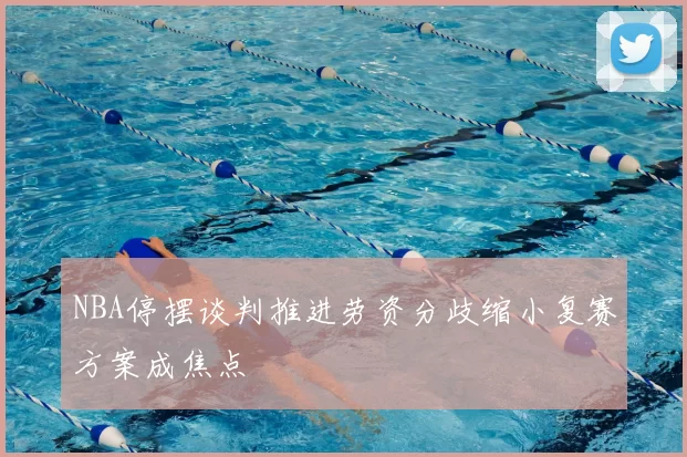 NBA停摆谈判推进劳资分歧缩小复赛方案成焦点