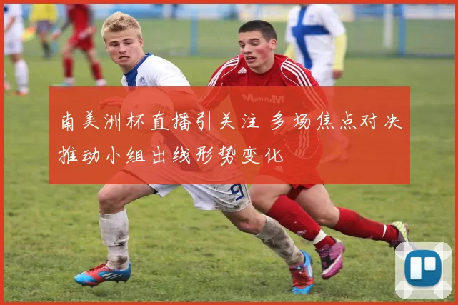 南美洲杯直播引关注 多场焦点对决推动小组出线形势变化