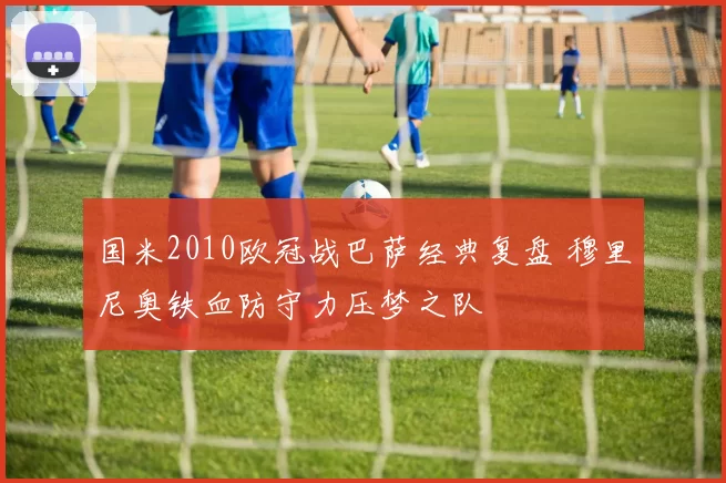 国米2010欧冠战巴萨经典复盘 穆里尼奥铁血防守力压梦之队