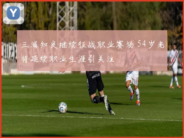 三浦知良继续征战职业赛场 54岁老将延续职业生涯引关注