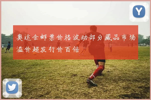 奥运会邮票价格波动部分藏品市场溢价超发行价百倍