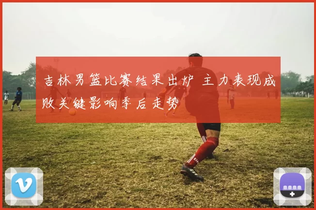 吉林男篮比赛结果出炉 主力表现成败关键影响季后走势