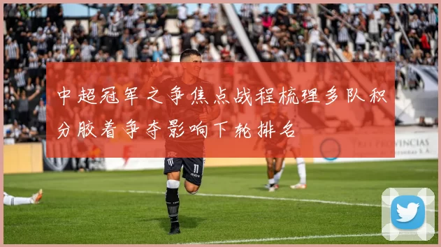 中超冠军之争焦点战程梳理多队积分胶着争夺影响下轮排名