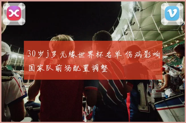 30岁j罗无缘世界杯名单 伤病影响国家队前场配置调整