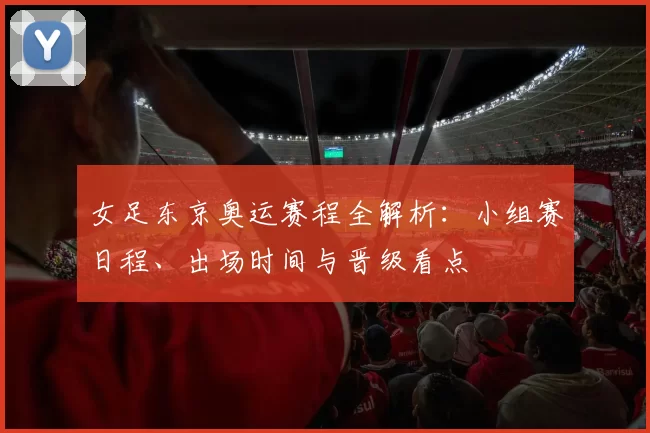 女足东京奥运赛程全解析:小组赛日程、出场时间与晋级看点