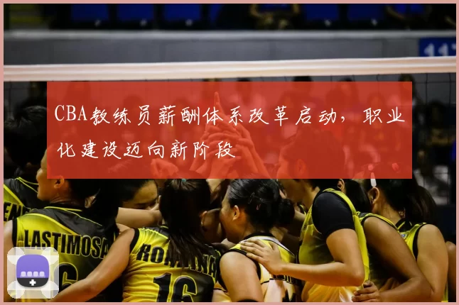 CBA教练员薪酬体系改革启动,职业化建设迈向新阶段