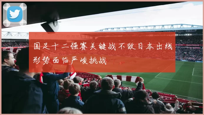 国足十二强赛关键战不敌日本出线形势面临严峻挑战