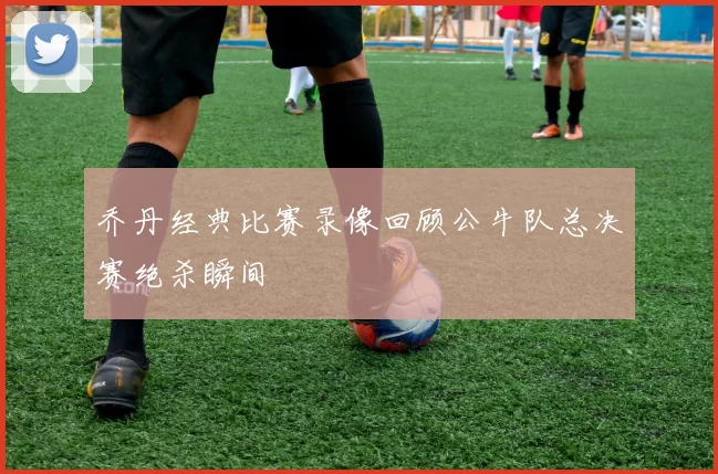 乔丹经典比赛录像回顾公牛队总决赛绝杀瞬间