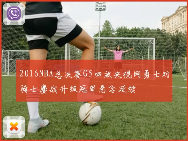 2016NBA总决赛G5回放央视网勇士对骑士鏖战升级冠军悬念延续