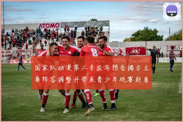 国家队动漫第二季发布预告揭示主角阵容调整并带来青少年观赛新看点