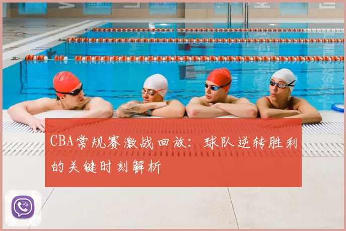 CBA常规赛激战回放：球队逆转胜利的关键时刻解析