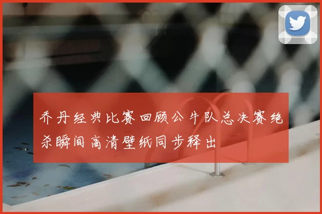 乔丹经典比赛回顾公牛队总决赛绝杀瞬间高清壁纸同步释出