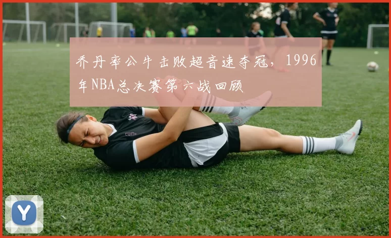 乔丹率公牛击败超音速夺冠,1996年NBA总决赛第六战回顾