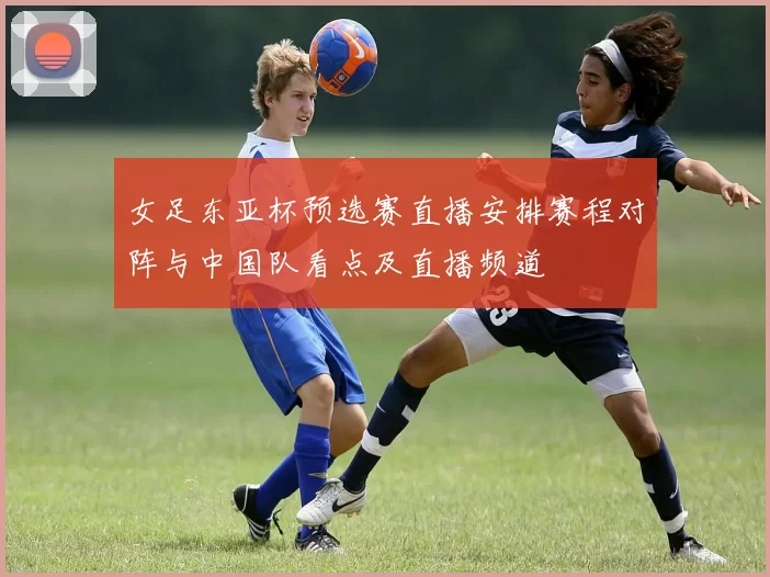 女足东亚杯预选赛直播安排赛程对阵与中国队看点及直播频道