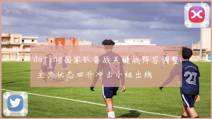 daring国家队备战关键战阵容调整 主力状态回升冲击小组出线