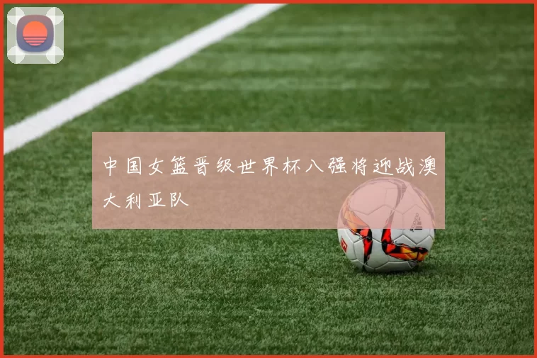 中国女篮晋级世界杯八强将迎战澳大利亚队